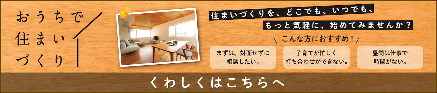 おうちで住まいづくり。おうちで住まい作りを、どこでも、いつでももっと気軽に始めてみませんか。詳しくはこちらへ。
